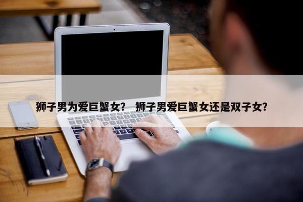狮子男为爱巨蟹女？ 狮子男爱巨蟹女还是双子女？