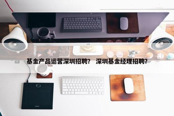 基金产品运营深圳招聘？ 深圳基金经理招聘？