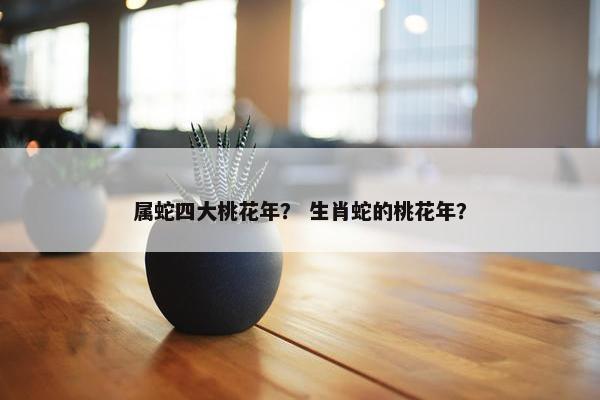 属蛇四大桃花年？ 生肖蛇的桃花年？