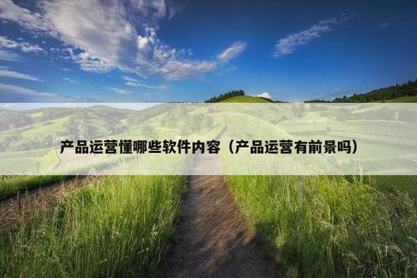 产品运营懂哪些软件内容（产品运营有前景吗）