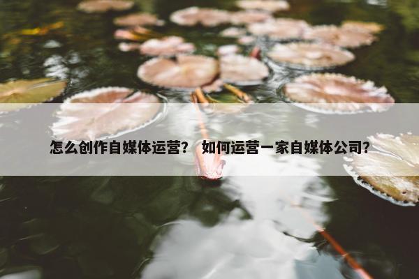怎么创作自媒体运营？ 如何运营一家自媒体公司？