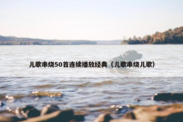 儿歌串烧50首连续播放经典（儿歌串烧儿歌）