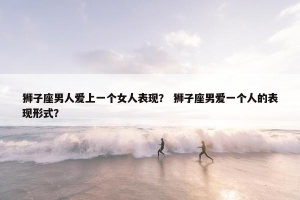 狮子座男人爱上一个女人表现？ 狮子座男爱一个人的表现形式？