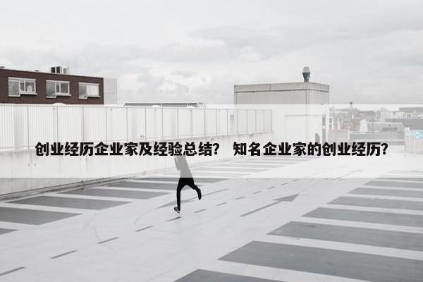 创业经历企业家及经验总结？ 知名企业家的创业经历？