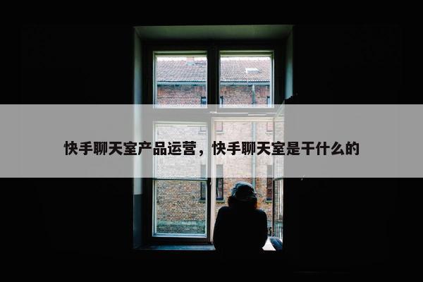 快手聊天室产品运营，快手聊天室是干什么的