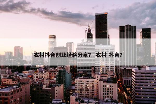农村抖音创业经验分享？ 农村 抖音？
