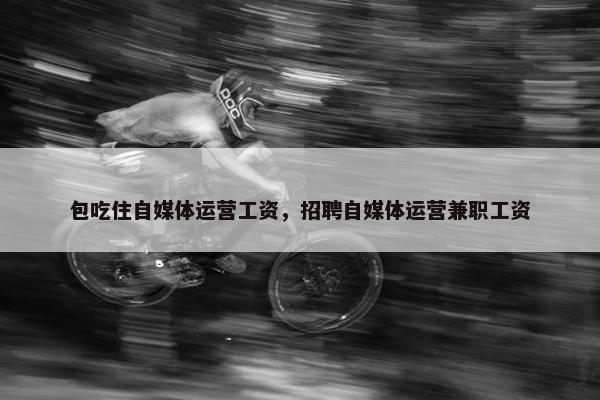 包吃住自媒体运营工资，招聘自媒体运营兼职工资