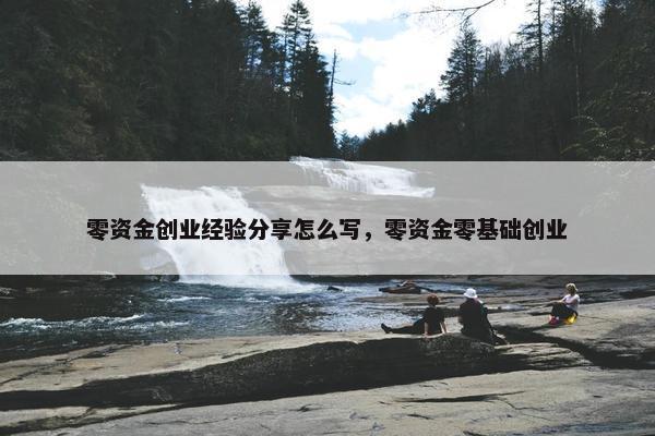 零资金创业经验分享怎么写，零资金零基础创业