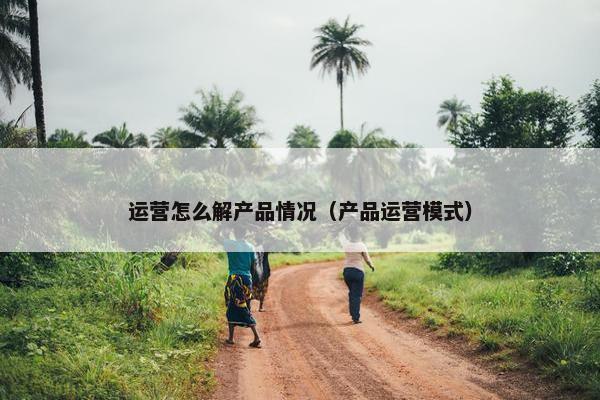 运营怎么解产品情况（产品运营模式）