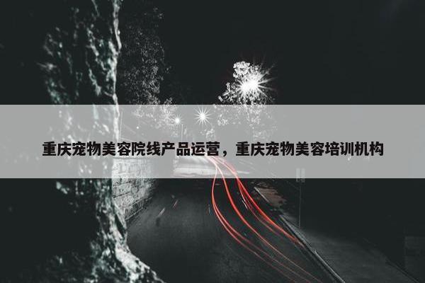 重庆宠物美容院线产品运营，重庆宠物美容培训机构