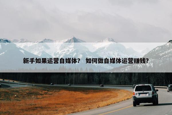 新手如果运营自媒体？ 如何做自媒体运营赚钱？