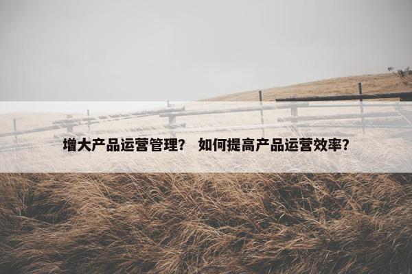 增大产品运营管理？ 如何提高产品运营效率？
