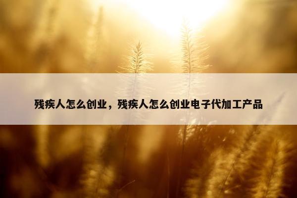 残疾人怎么创业，残疾人怎么创业电子代加工产品