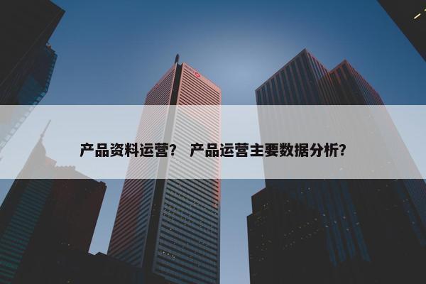 产品资料运营？ 产品运营主要数据分析？