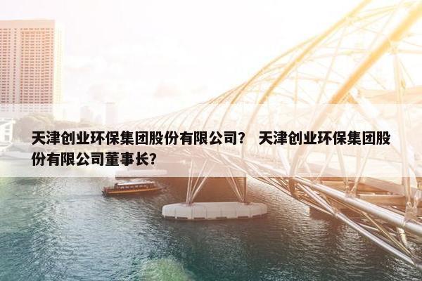 天津创业环保集团股份有限公司？ 天津创业环保集团股份有限公司董事长？