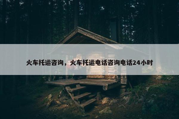 火车托运咨询，火车托运电话咨询电话24小时