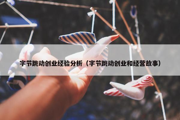 字节跳动创业经验分析（字节跳动创业和经营故事）
