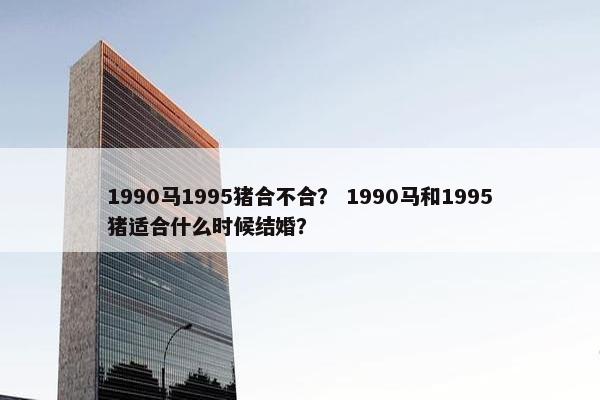 1990马1995猪合不合？ 1990马和1995猪适合什么时候结婚？