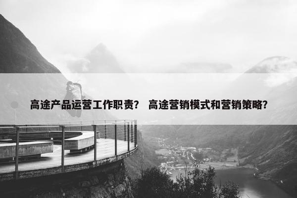 高途产品运营工作职责？ 高途营销模式和营销策略？
