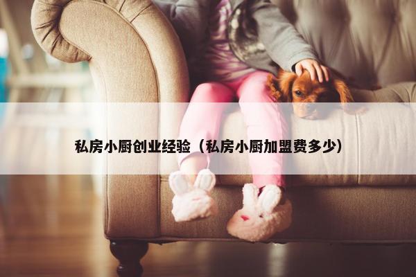 私房小厨创业经验（私房小厨加盟费多少）