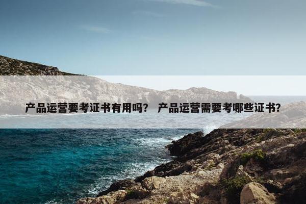 产品运营要考证书有用吗？ 产品运营需要考哪些证书？