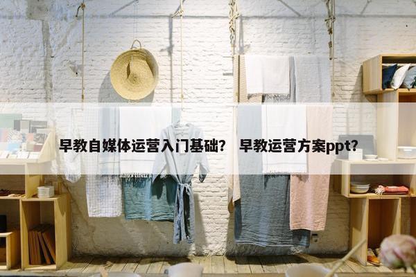 早教自媒体运营入门基础？ 早教运营方案ppt？