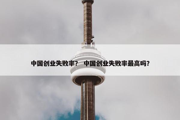 中国创业失败率？ 中国创业失败率最高吗？