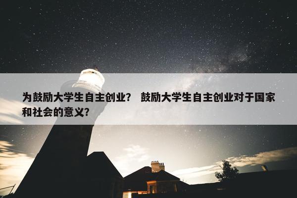 为鼓励大学生自主创业？ 鼓励大学生自主创业对于国家和社会的意义？