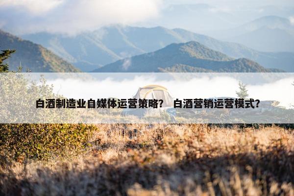 白酒制造业自媒体运营策略？ 白酒营销运营模式？