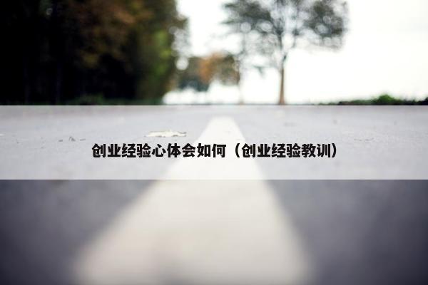 创业经验心体会如何（创业经验教训）
