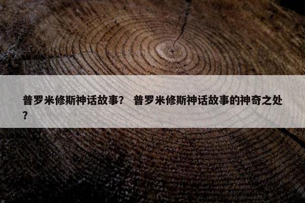 普罗米修斯神话故事？ 普罗米修斯神话故事的神奇之处？