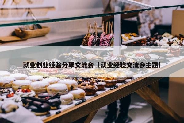 就业创业经验分享交流会（就业经验交流会主题）