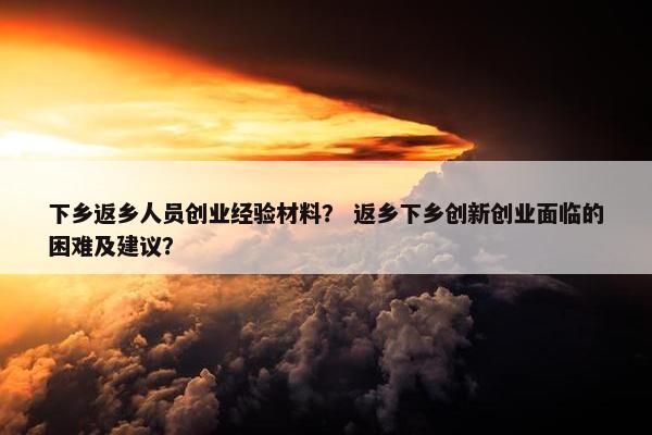 下乡返乡人员创业经验材料？ 返乡下乡创新创业面临的困难及建议？