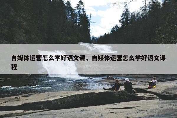 自媒体运营怎么学好语文课，自媒体运营怎么学好语文课程