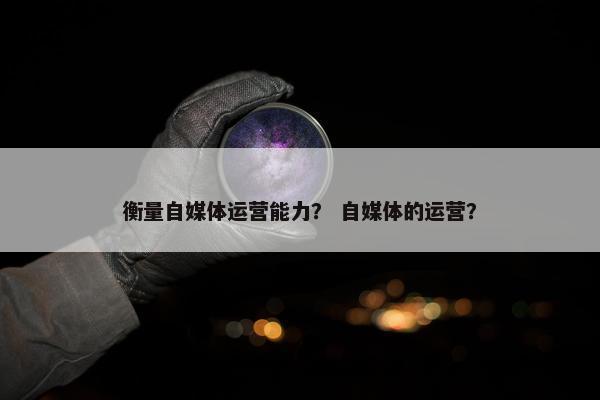 衡量自媒体运营能力？ 自媒体的运营？