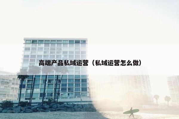 高端产品私域运营（私域运营怎么做）