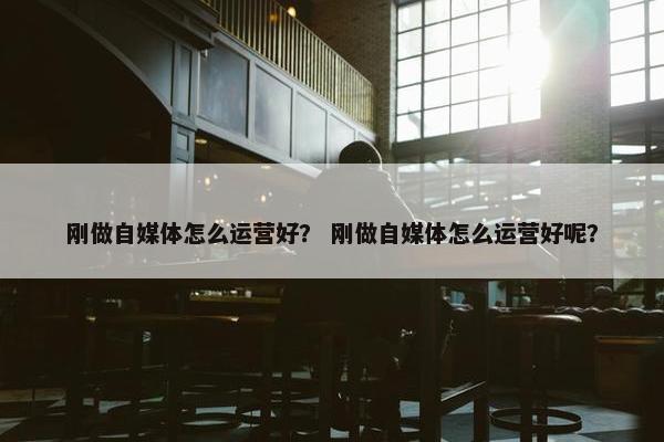 刚做自媒体怎么运营好？ 刚做自媒体怎么运营好呢？