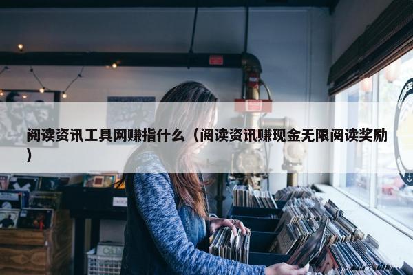 阅读资讯工具网赚指什么（阅读资讯赚现金无限阅读奖励）
