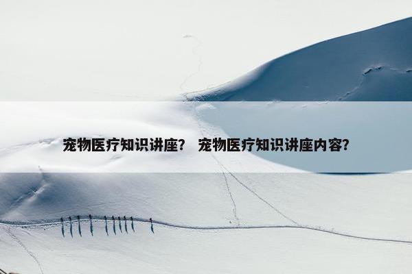 宠物医疗知识讲座？ 宠物医疗知识讲座内容？