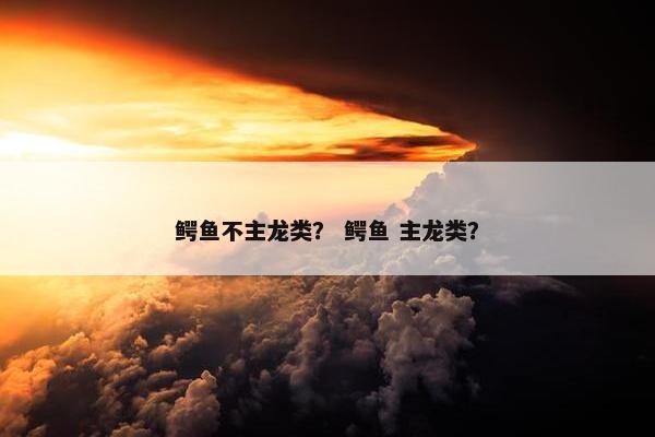 鳄鱼不主龙类？ 鳄鱼 主龙类？