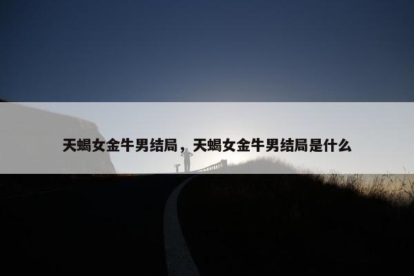 天蝎女金牛男结局，天蝎女金牛男结局是什么
