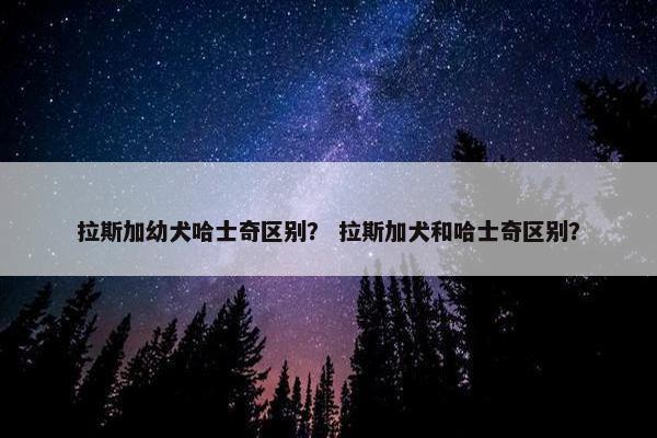 拉斯加幼犬哈士奇区别？ 拉斯加犬和哈士奇区别？