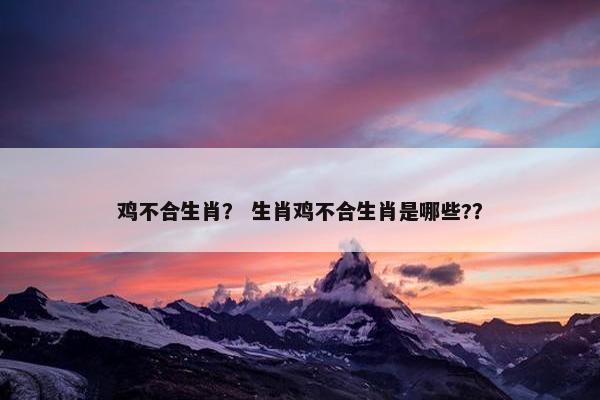 鸡不合生肖？ 生肖鸡不合生肖是哪些?？
