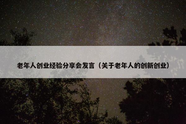 老年人创业经验分享会发言（关于老年人的创新创业）