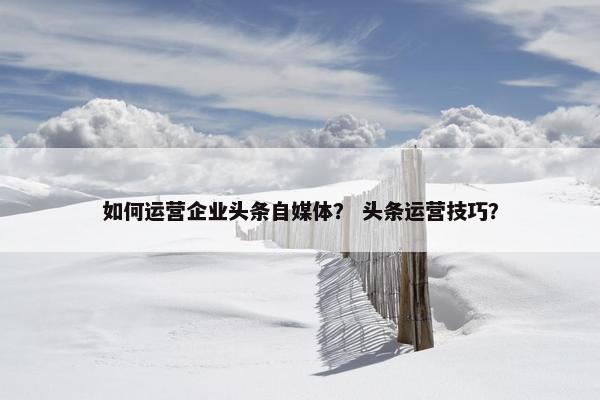 如何运营企业头条自媒体？ 头条运营技巧？