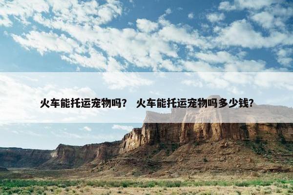 火车能托运宠物吗？ 火车能托运宠物吗多少钱？
