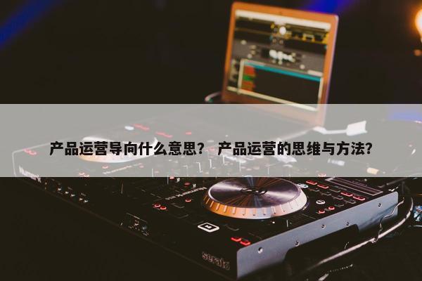 产品运营导向什么意思？ 产品运营的思维与方法？