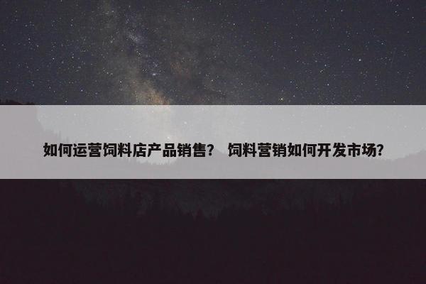 如何运营饲料店产品销售？ 饲料营销如何开发市场？