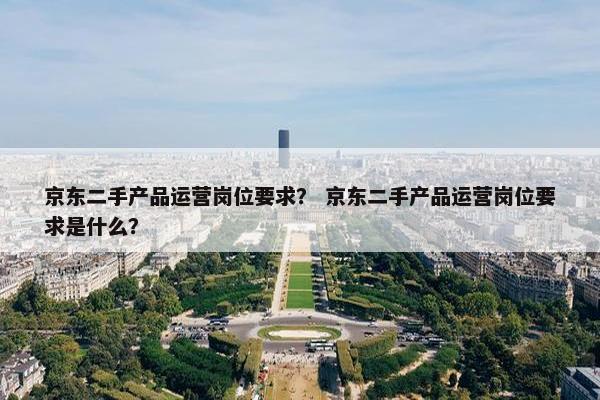 京东二手产品运营岗位要求？ 京东二手产品运营岗位要求是什么？