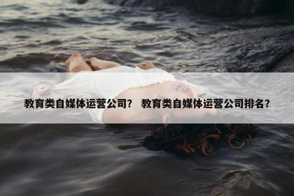 教育类自媒体运营公司？ 教育类自媒体运营公司排名？